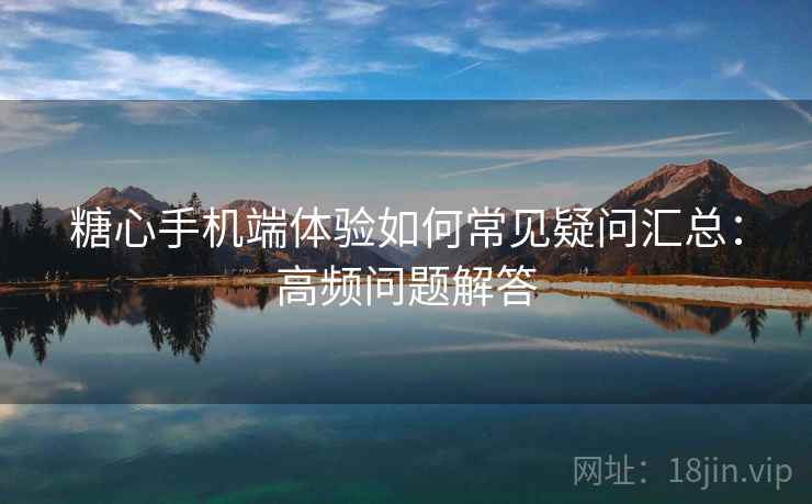 糖心手机端体验如何常见疑问汇总：高频问题解答  第2张