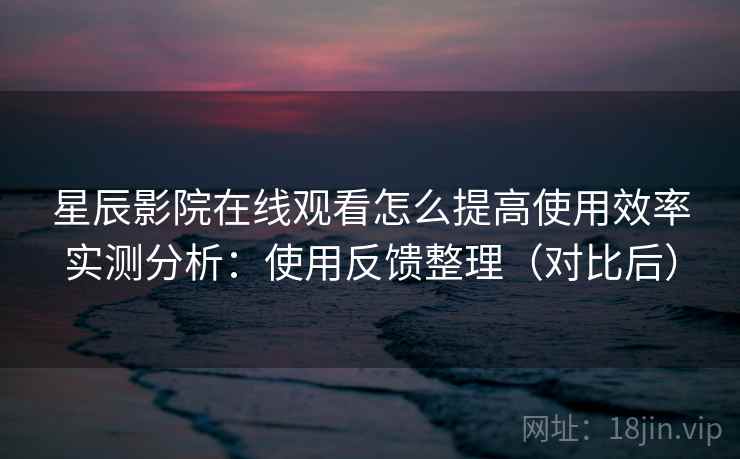 星辰影院在线观看怎么提高使用效率实测分析：使用反馈整理（对比后）  第1张