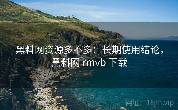 黑料网资源多不多：长期使用结论，黑料网 rmvb 下载  第1张