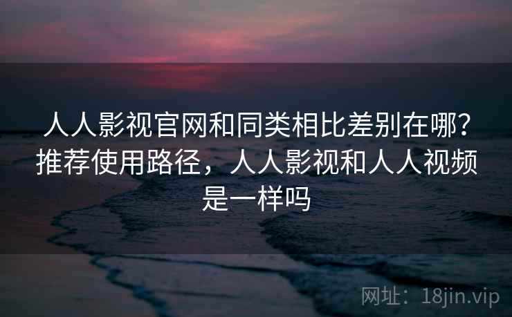 人人影视官网和同类相比差别在哪？推荐使用路径，人人影视和人人视频是一样吗  第2张