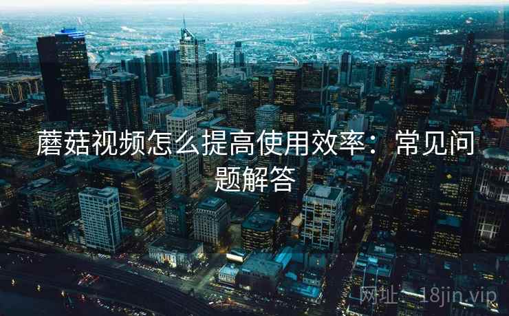 蘑菇视频怎么提高使用效率：常见问题解答  第1张