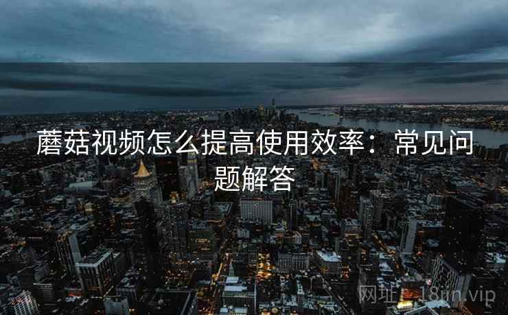 蘑菇视频怎么提高使用效率：常见问题解答  第2张