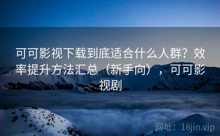 可可影视下载到底适合什么人群？效率提升方法汇总（新手向），可可影视剧  第2张